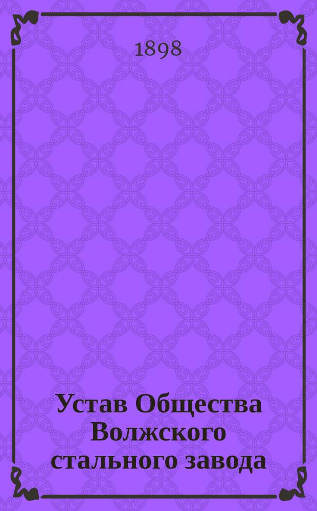 Устав Общества Волжского стального завода : Утв. 16 февр. 1896 г., изм. и доп. Положением Ком. министров, утв. ... 30 янв. 1898 г