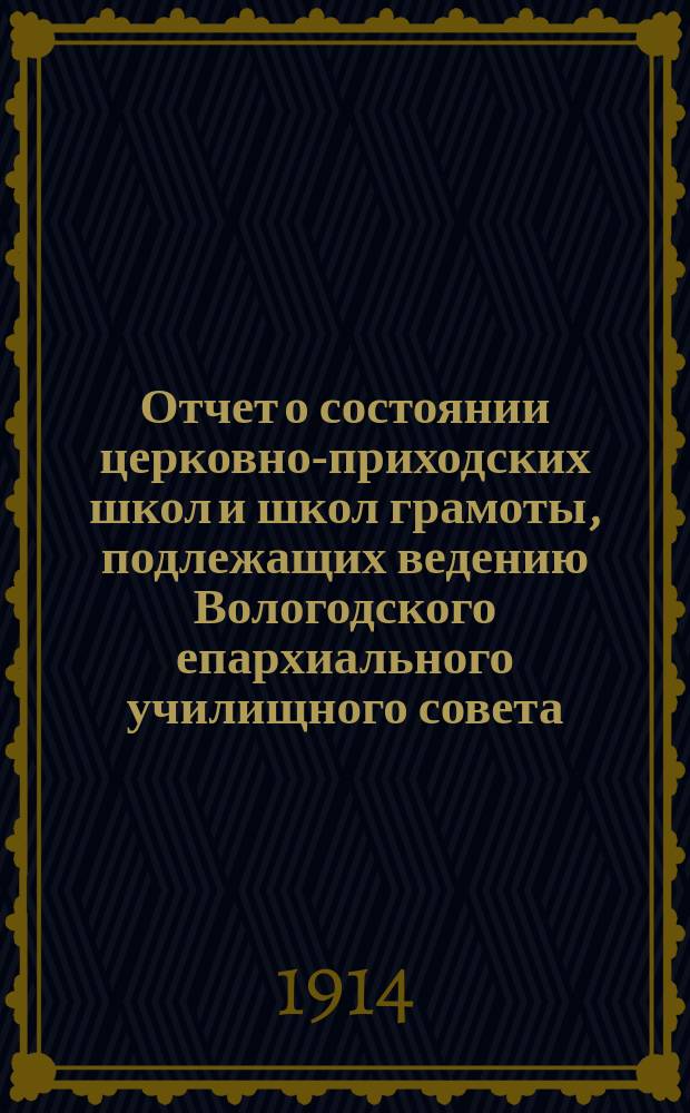 Отчет о состоянии церковно-приходских школ и школ грамоты, подлежащих ведению Вологодского епархиального училищного совета... ... за 1913-1914 уч. год