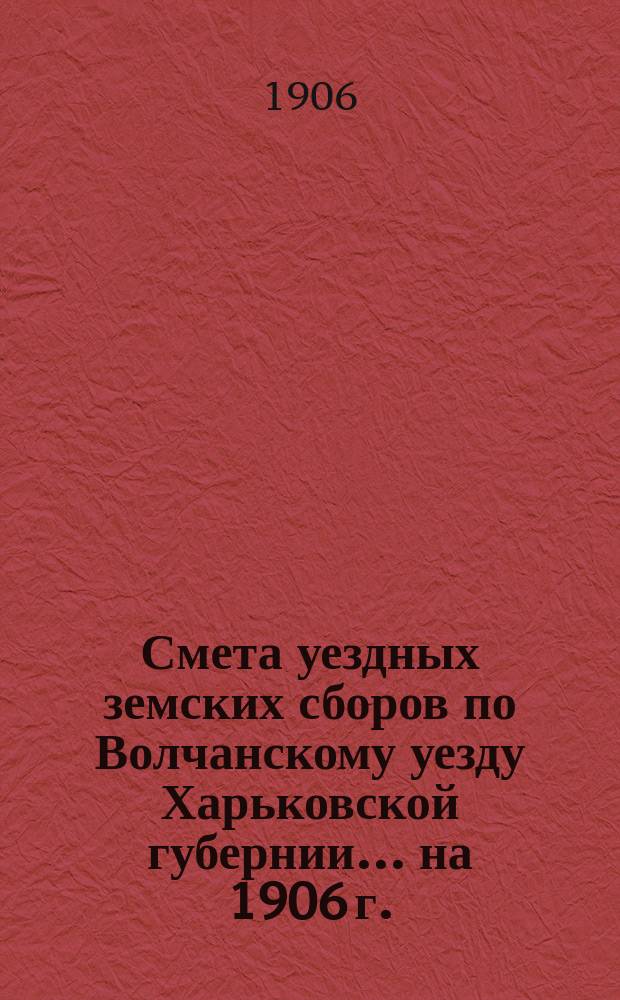 Смета уездных земских сборов по Волчанскому уезду Харьковской губернии... на 1906 г.