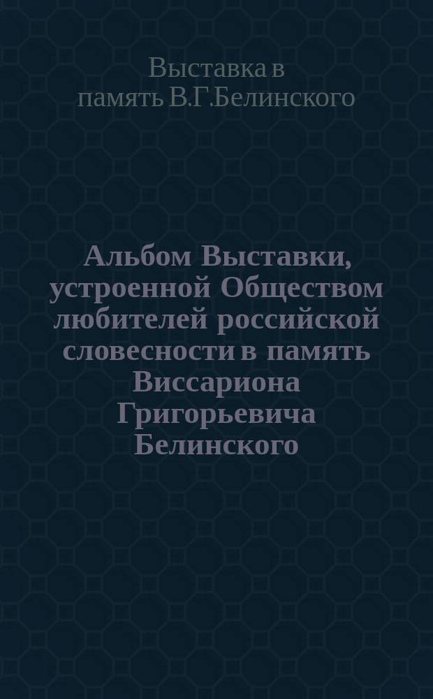 Альбом Выставки, устроенной Обществом любителей российской словесности в память Виссариона Григорьевича Белинского. 8-12 апреля 1898 г.