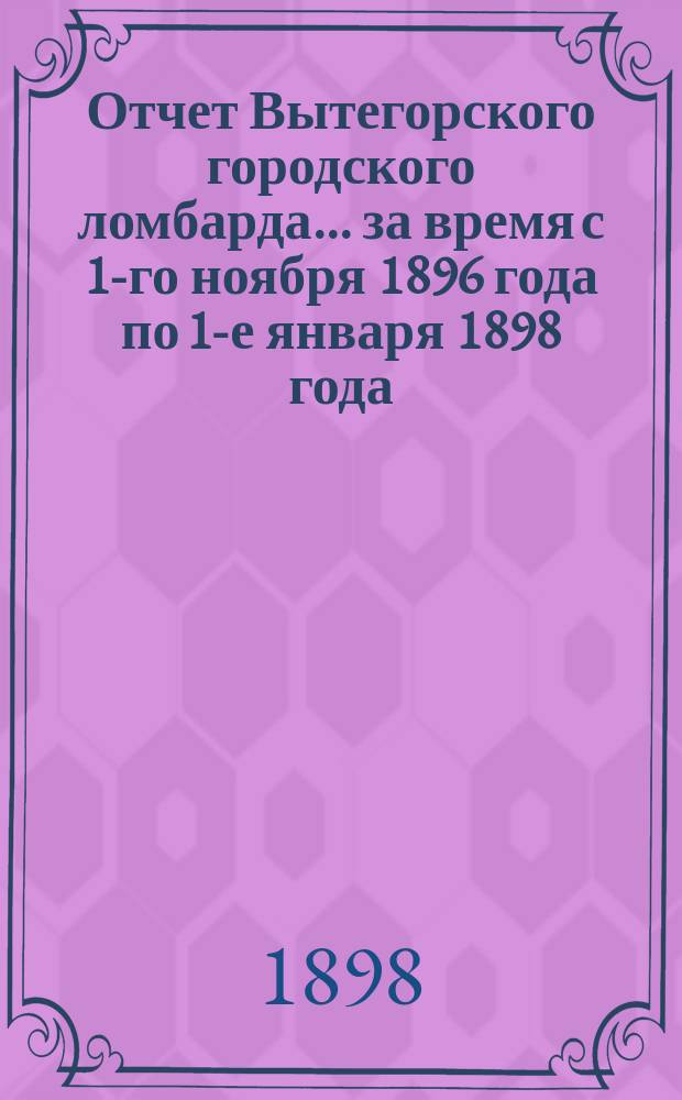 Отчет Вытегорского городского ломбарда... ... за время с 1-го ноября 1896 года по 1-е января 1898 года