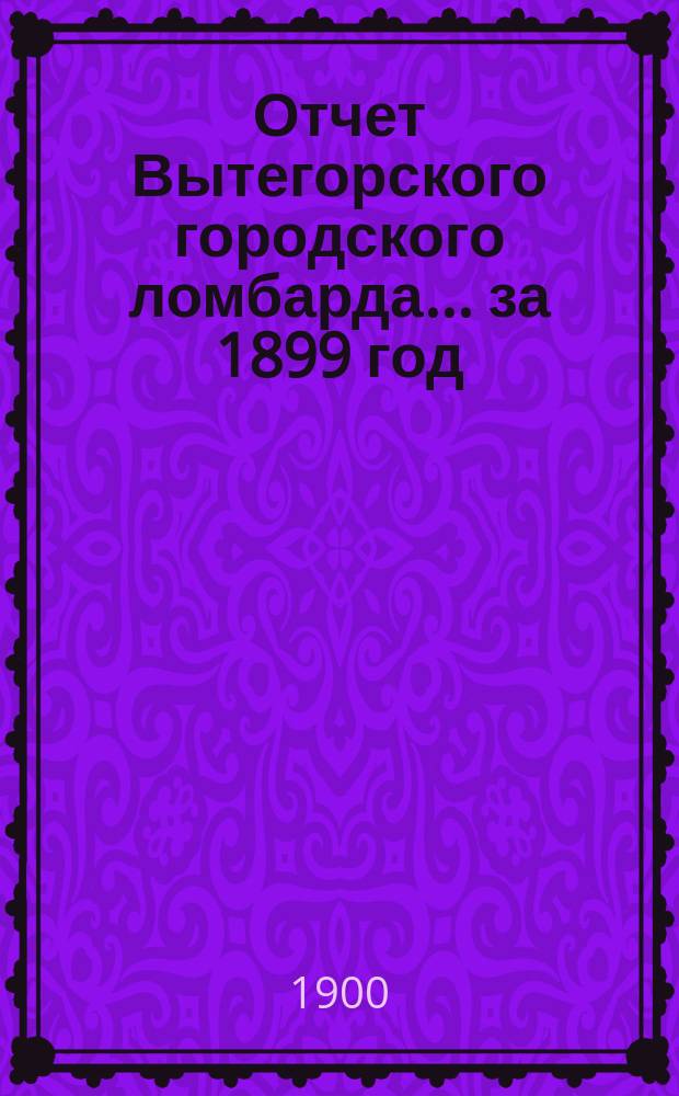 Отчет Вытегорского городского ломбарда... ... за 1899 год