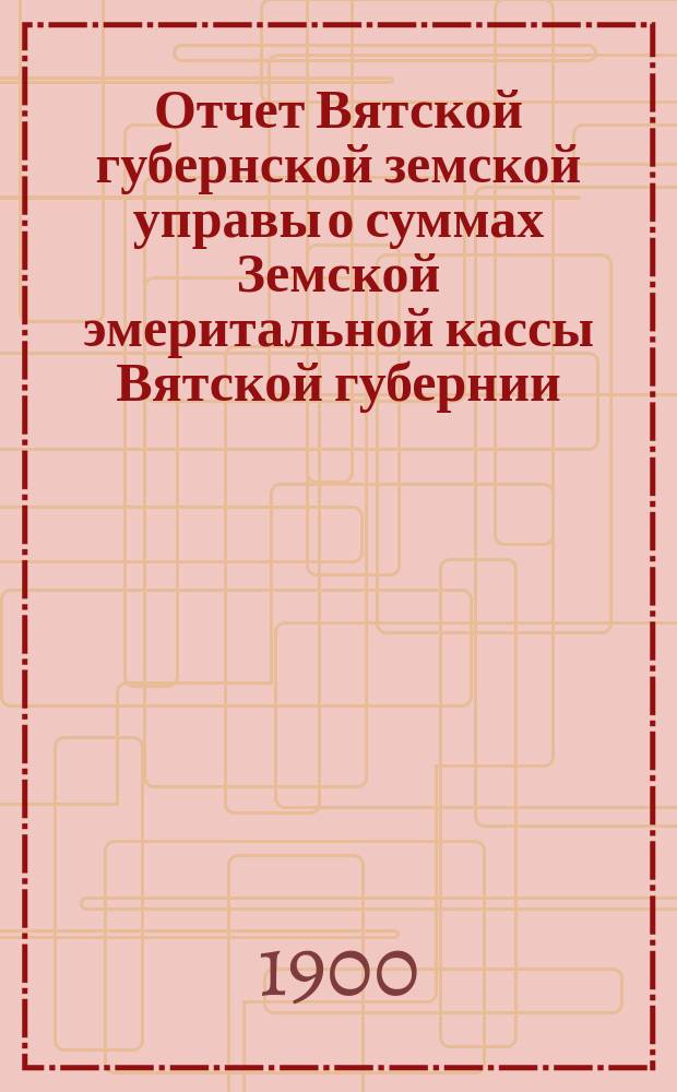Отчет Вятской губернской земской управы о суммах Земской эмеритальной кассы Вятской губернии... за 1899 год
