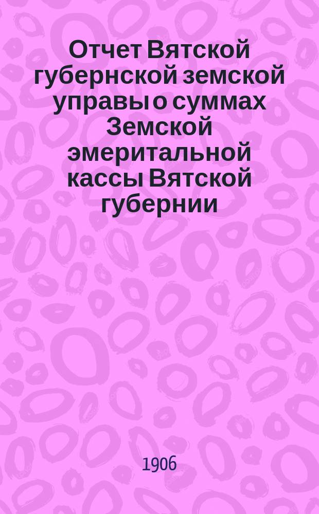 Отчет Вятской губернской земской управы о суммах Земской эмеритальной кассы Вятской губернии... за 1905 год