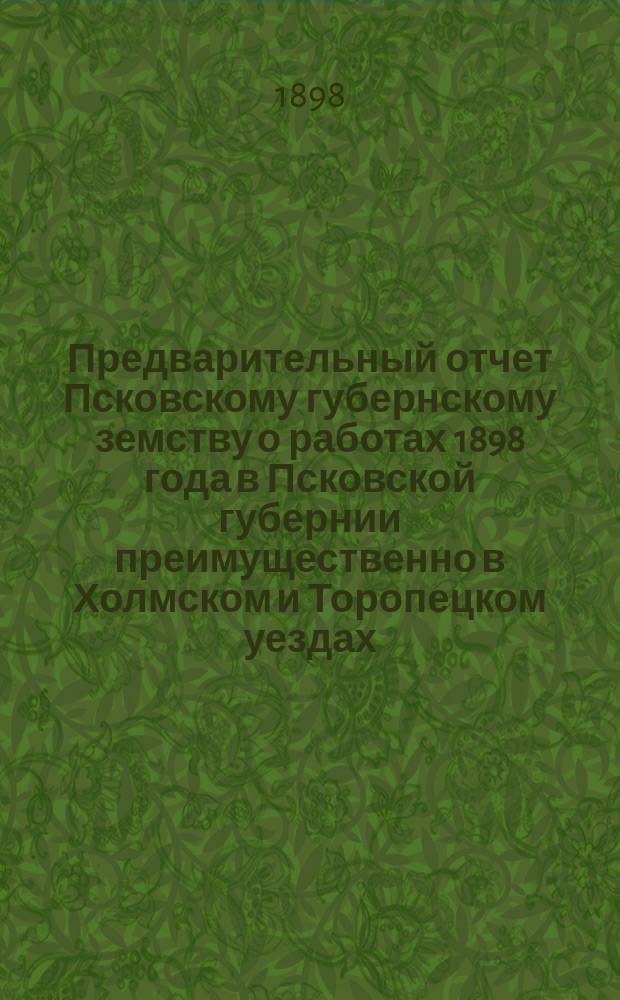 Предварительный отчет Псковскому губернскому земству о работах 1898 года в Псковской губернии [преимущественно в Холмском и Торопецком уездах]