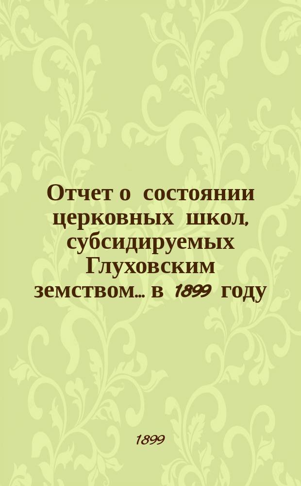 Отчет о состоянии церковных школ, субсидируемых Глуховским земством... в 1899 году