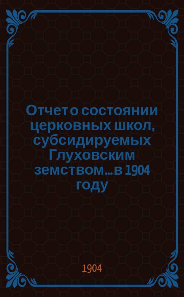 Отчет о состоянии церковных школ, субсидируемых Глуховским земством... в 1904 году