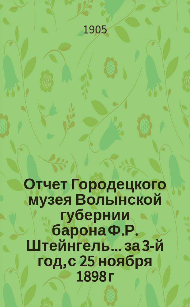Отчет Городецкого музея Волынской губернии барона Ф.Р. Штейнгель... [за 3-й год], с 25 ноября 1898 г. по 25 ноября 1904 г.
