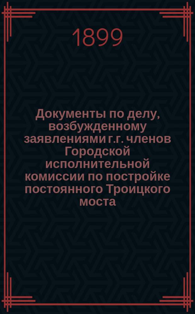 Документы по делу, возбужденному заявлениями г.г. членов Городской исполнительной комиссии по постройке постоянного Троицкого моста : Сб. 1. Сб. 2