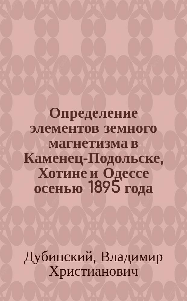 Определение элементов земного магнетизма в Каменец-Подольске, Хотине и Одессе осенью 1895 года : Доложено в заседании Физ.-матем. отд-ния 24 сент. 1897 г.