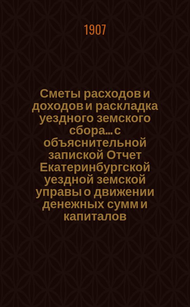 Сметы расходов и доходов и раскладка уездного земского сбора... с объяснительной запиской Отчет Екатеринбургской уездной земской управы о движении денежных сумм и капиталов... на 1907 год : на 1907 год. Отчет... за 1905 год
