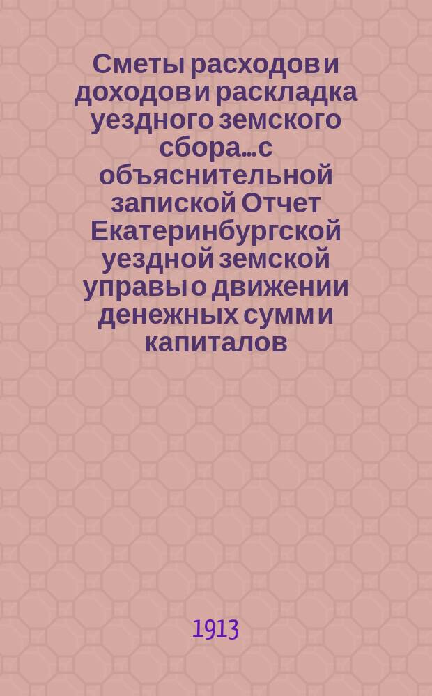 Сметы расходов и доходов и раскладка уездного земского сбора... с объяснительной запиской Отчет Екатеринбургской уездной земской управы о движении денежных сумм и капиталов... на 1913 год : на 1913 год. Отчет... за 1911 год