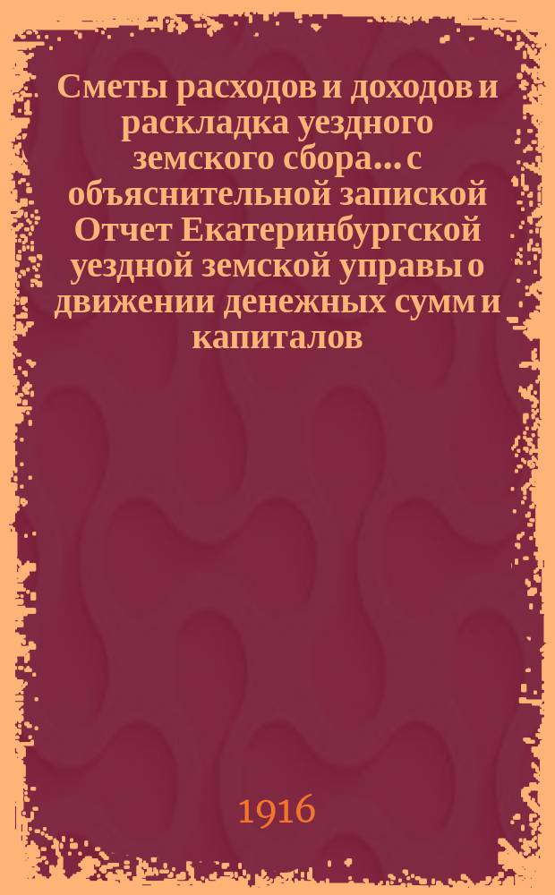 Сметы расходов и доходов и раскладка уездного земского сбора... с объяснительной запиской Отчет Екатеринбургской уездной земской управы о движении денежных сумм и капиталов... на 1916 год : на 1916 год. Отчет... за 1914 год