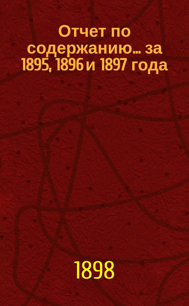 Отчет по содержанию... ... за 1895, 1896 и 1897 года