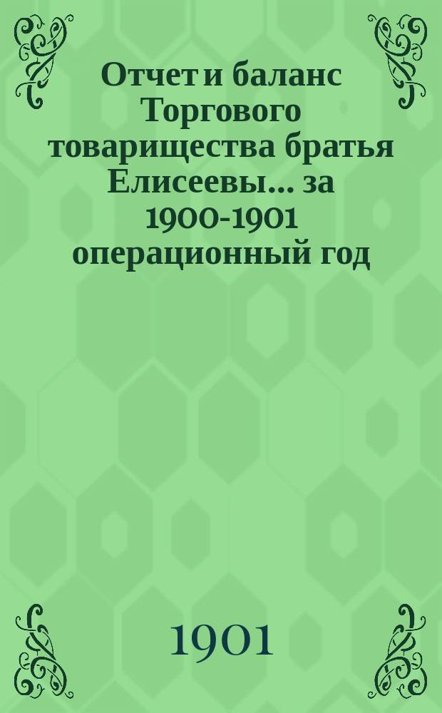 Отчет и баланс Торгового товарищества братья Елисеевы... ... за 1900-1901 операционный год : ... за 1900-1901 операционный год, с 1-го марта 1900 г. по 28-е февраля 1901 г. включительно