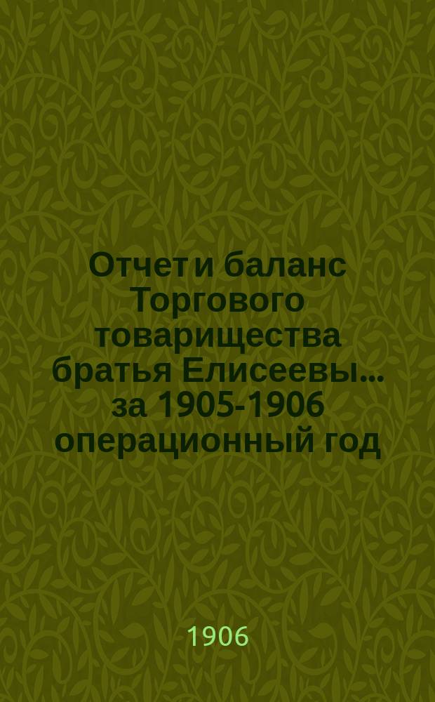 Отчет и баланс Торгового товарищества братья Елисеевы... ... за 1905-1906 операционный год : ... за 1905-1906 операционный год, с 1-го марта 1905 г. по 28-е февраля 1906 г. включительно