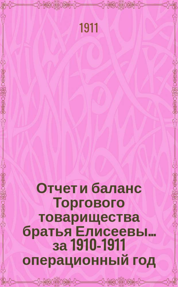 Отчет и баланс Торгового товарищества братья Елисеевы... ... за 1910-1911 операционный год : ... за 1910-1911 операционный год, с 1-го марта 1910 г. по 28-е февраля 1911 г. включительно