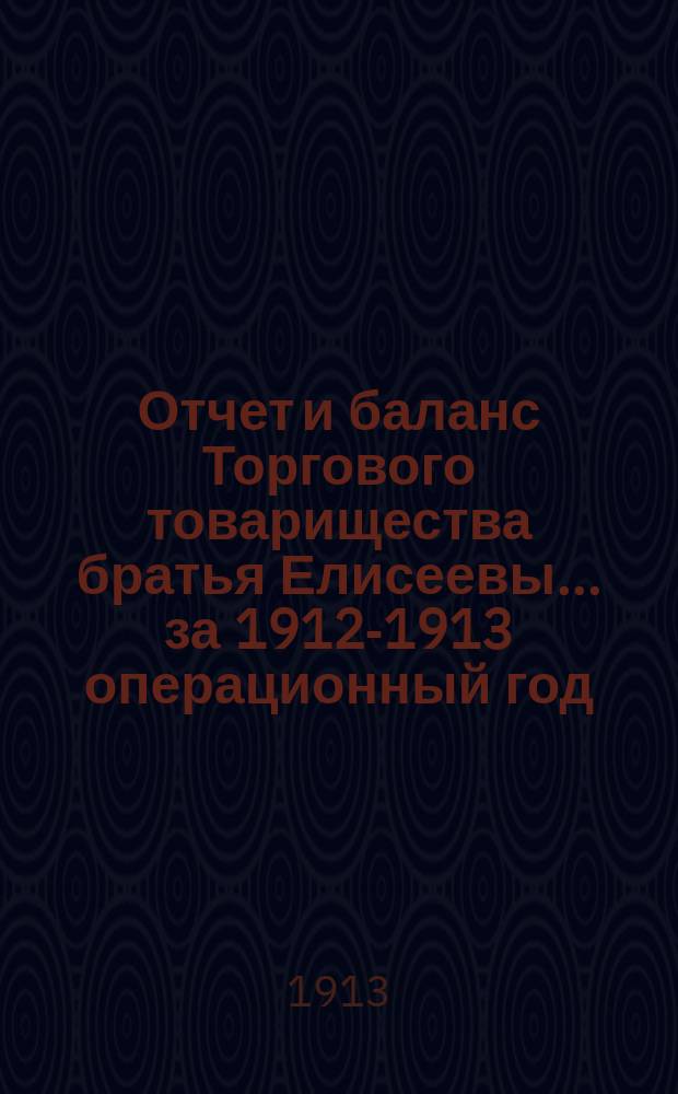 Отчет и баланс Торгового товарищества братья Елисеевы... ... за 1912-1913 операционный год : ... за 1912-1913 операционный год, с 1 марта 1912 г. по 28 февраля 1913 г. включительно