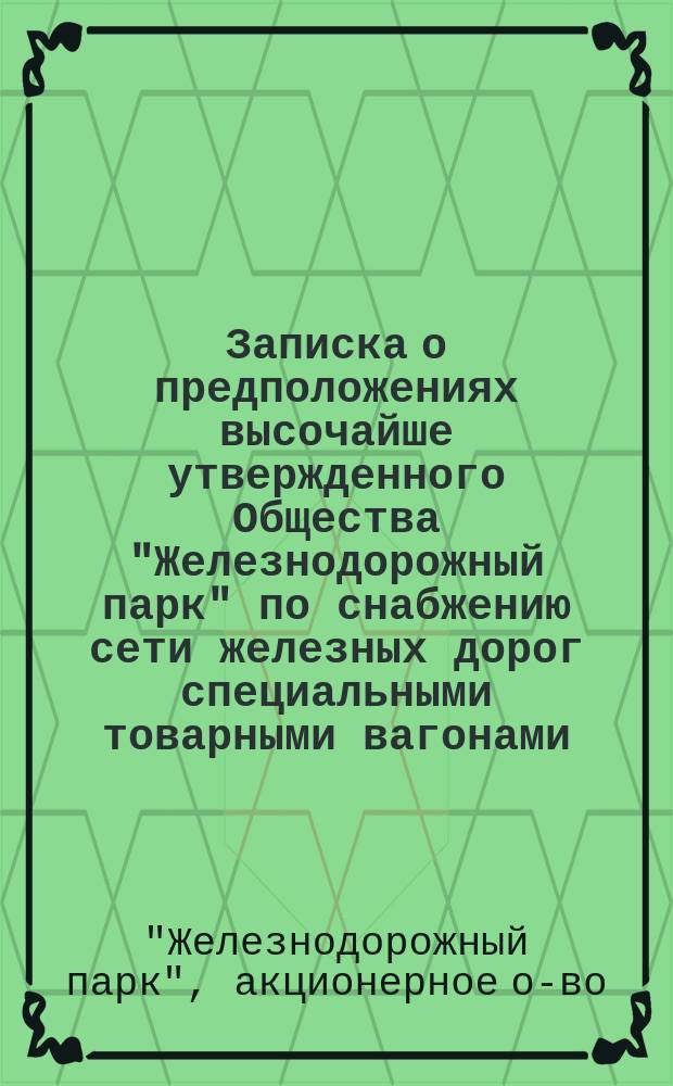 Записка о предположениях высочайше утвержденного Общества "Железнодорожный парк" по снабжению сети железных дорог специальными товарными вагонами