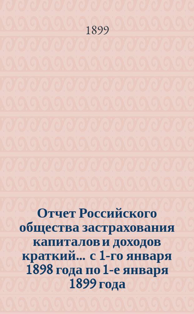Отчет Российского общества застрахования капиталов и доходов [краткий]. ... с 1-го января 1898 года по 1-е января 1899 года