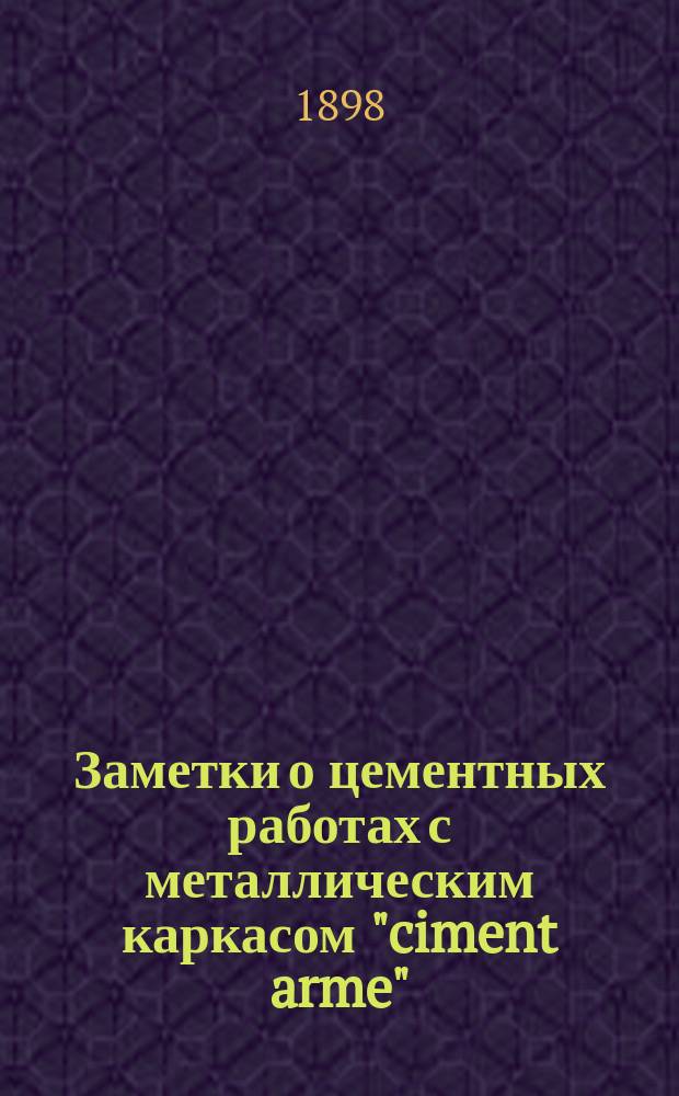 Заметки о цементных работах с металлическим каркасом "ciment arme" : Докл., чит. 13 июня 1898 г. в общем собр. Кавк. отд-ния Рус. техн. о-ва