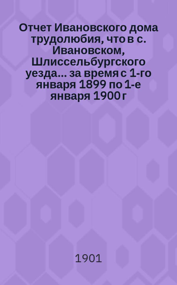 Отчет Ивановского дома трудолюбия, что в с. Ивановском, Шлиссельбургского уезда... ... за время с 1-го января 1899 по 1-е января 1900 г.