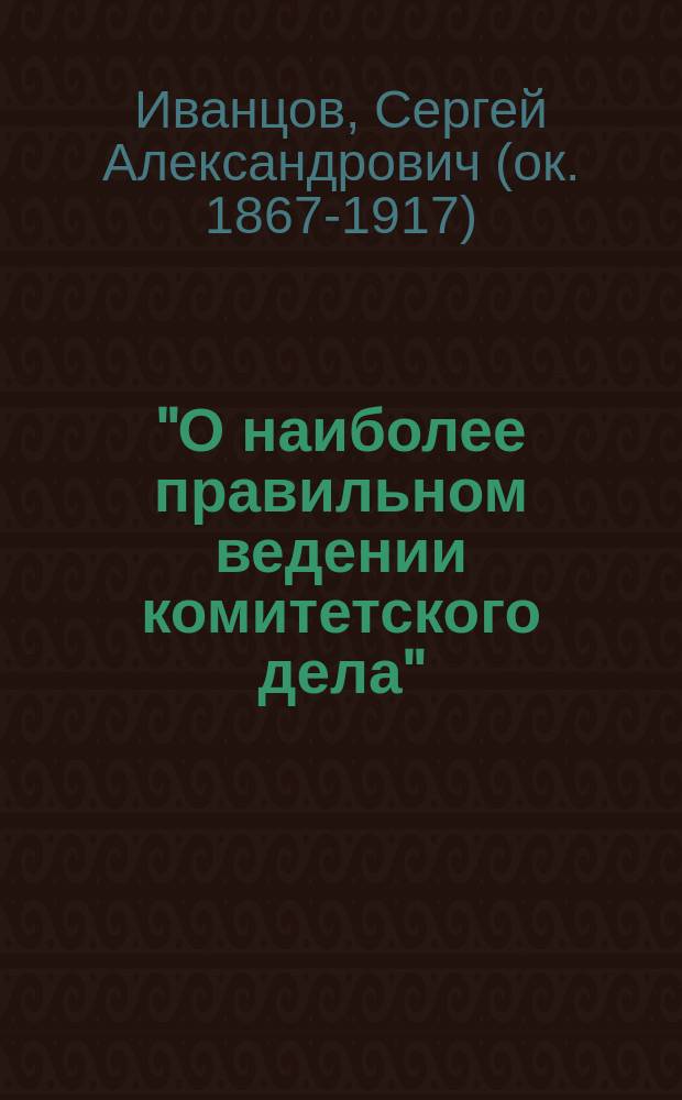 "О наиболее правильном ведении комитетского дела" : Доклад Ком. О-ва для пособия нуждающимся студентам Имп. Моск. ун-та секр. его С.А. Иванцова : (Прочит. в заседании Ком. 18 сент. 1897 г.)