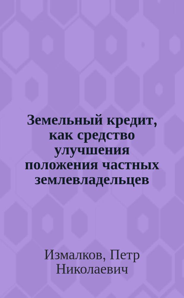 Земельный кредит, как средство улучшения положения частных землевладельцев : (Докл. П.Н. Измалкова, чит. в общ. собр. Имп. Вольн. экон. о-ва 12 февр. 1898 г.)