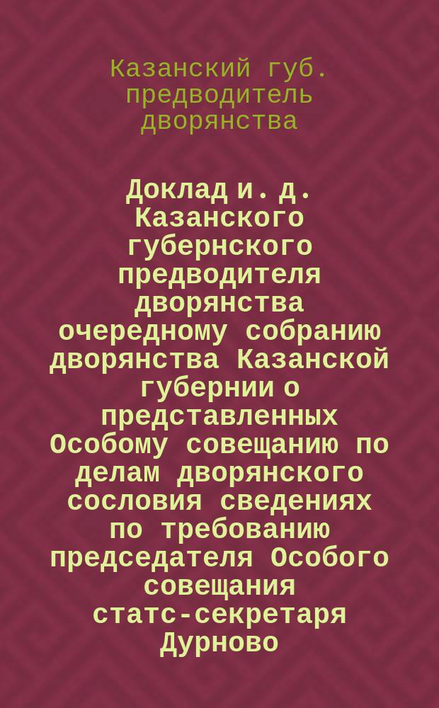 Доклад и. д. Казанского губернского предводителя дворянства очередному собранию дворянства Казанской губернии о представленных Особому совещанию по делам дворянского сословия сведениях по требованию председателя Особого совещания статс-секретаря Дурново : С прил.