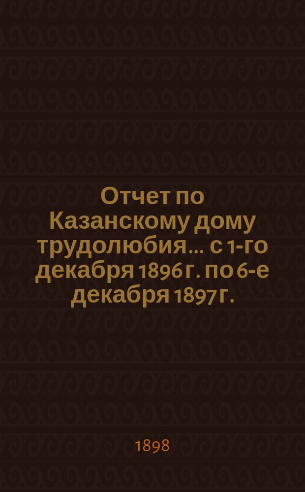 Отчет по Казанскому дому трудолюбия... ... с 1-го декабря 1896 г. по 6-е декабря 1897 г.