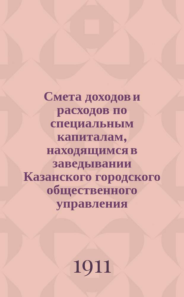 Смета доходов и расходов по специальным капиталам, находящимся в заведывании Казанского городского общественного управления... на 1911 год