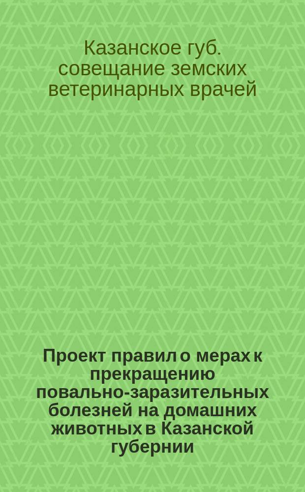 Проект правил о мерах к прекращению повально-заразительных болезней на домашних животных в Казанской губернии, выработанный Совещанием ветеринарных врачей, бывшим с 12-го по 19 февраля 1891 года, и вновь пересмотренный Съездом земских врачей и ветеринаров Казанской губернии, бывшим с 3-го по 12 сентября 1896 г.