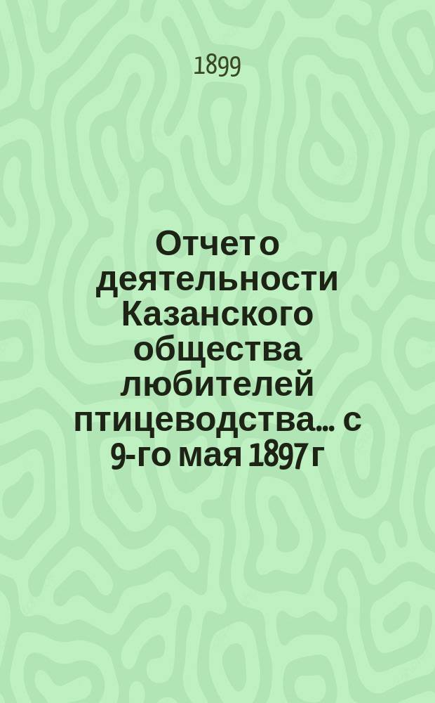 Отчет о деятельности Казанского общества любителей птицеводства... ... с 9-го мая 1897 г. по 1-е января 1899 г.