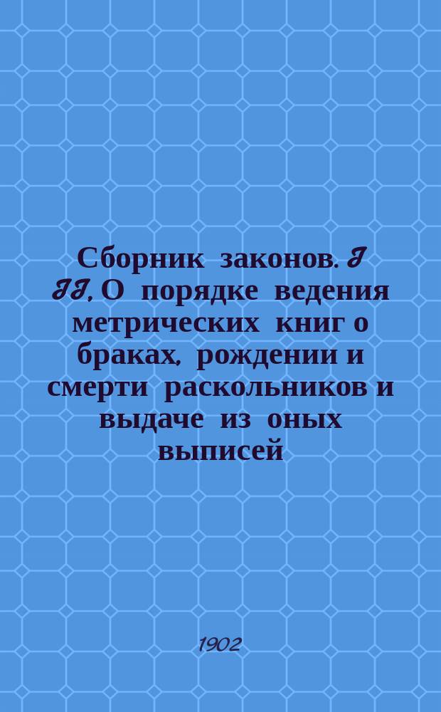 Сборник законов. I II, О порядке ведения метрических книг о браках, рождении и смерти раскольников и выдаче из оных выписей. О судопроизводстве по брачным делам раскольников