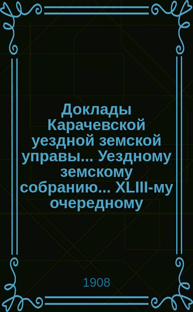 Доклады Карачевской уездной земской управы... Уездному земскому собранию... XLIII-му очередному... 1908 года