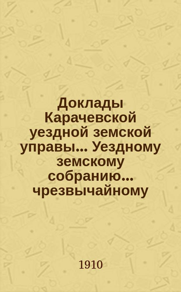 Доклады Карачевской уездной земской управы... Уездному земскому собранию... чрезвычайному... 3-го мая 1910 года
