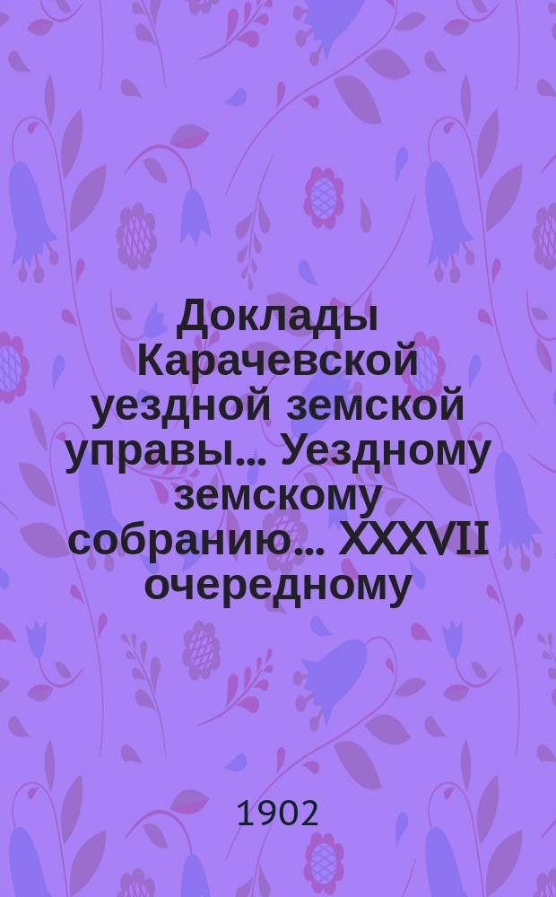 Доклады Карачевской уездной земской управы... Уездному земскому собранию... XXXVII очередному... 1902 года