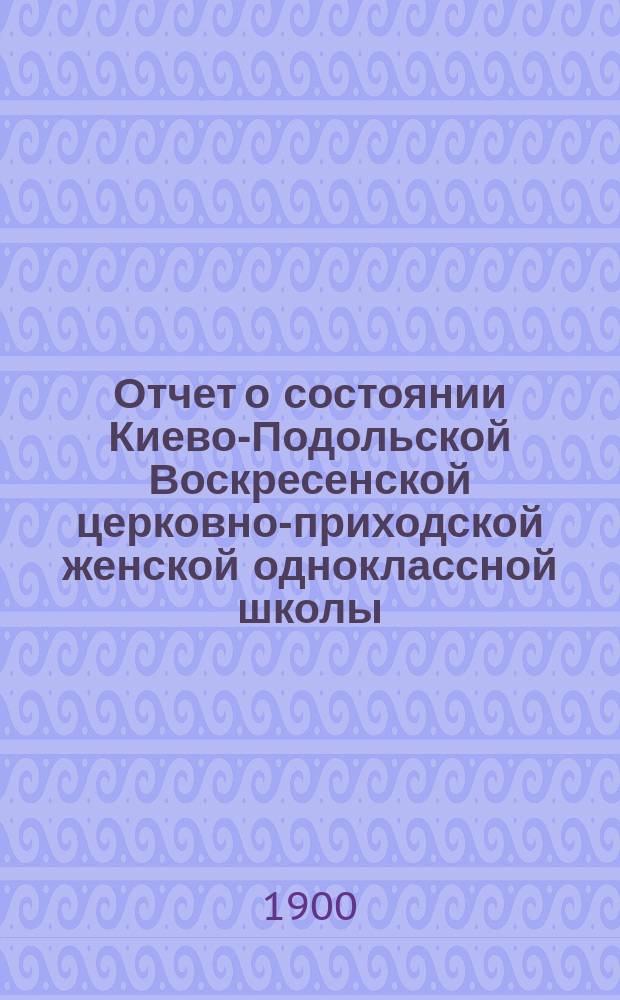 Отчет о состоянии Киево-Подольской Воскресенской церковно-приходской женской одноклассной школы... за 3-й учебный (1898-1899) год
