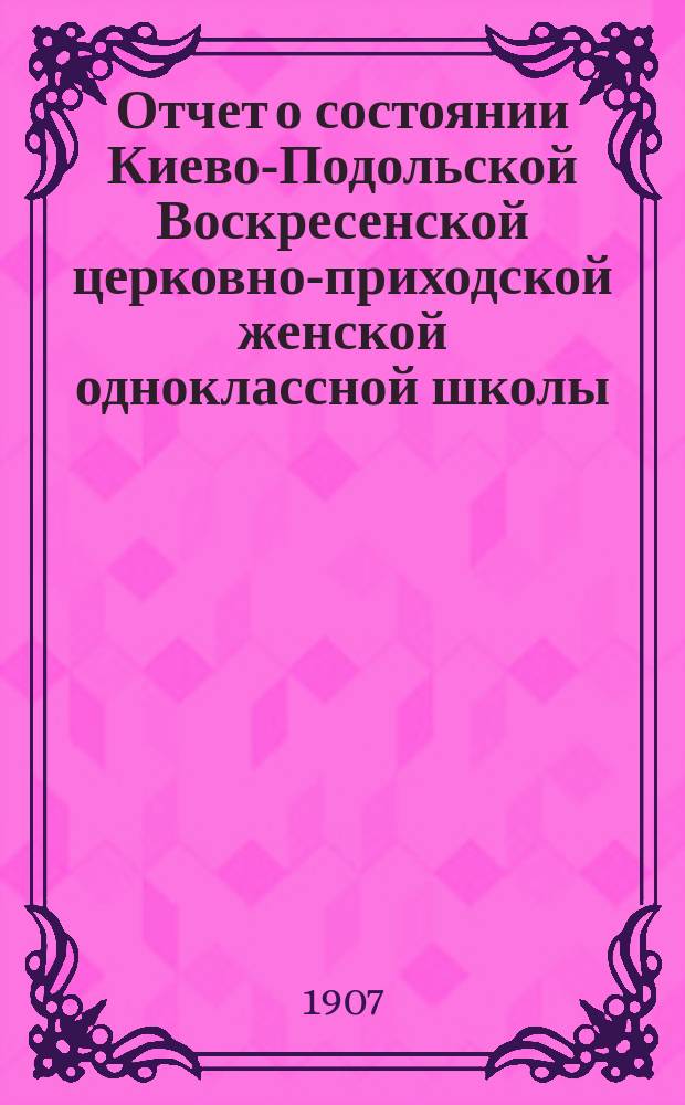 Отчет о состоянии Киево-Подольской Воскресенской церковно-приходской женской одноклассной школы... за 11-й учебный (1906-1907) год