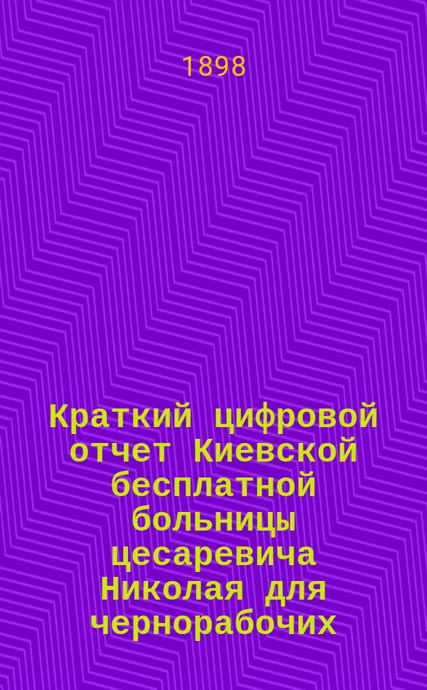 Краткий цифровой отчет Киевской бесплатной больницы цесаревича Николая для чернорабочих... за 1894 (с февр. 1894 г., т. е. со дня открытия) - 1895 и 1896 годы