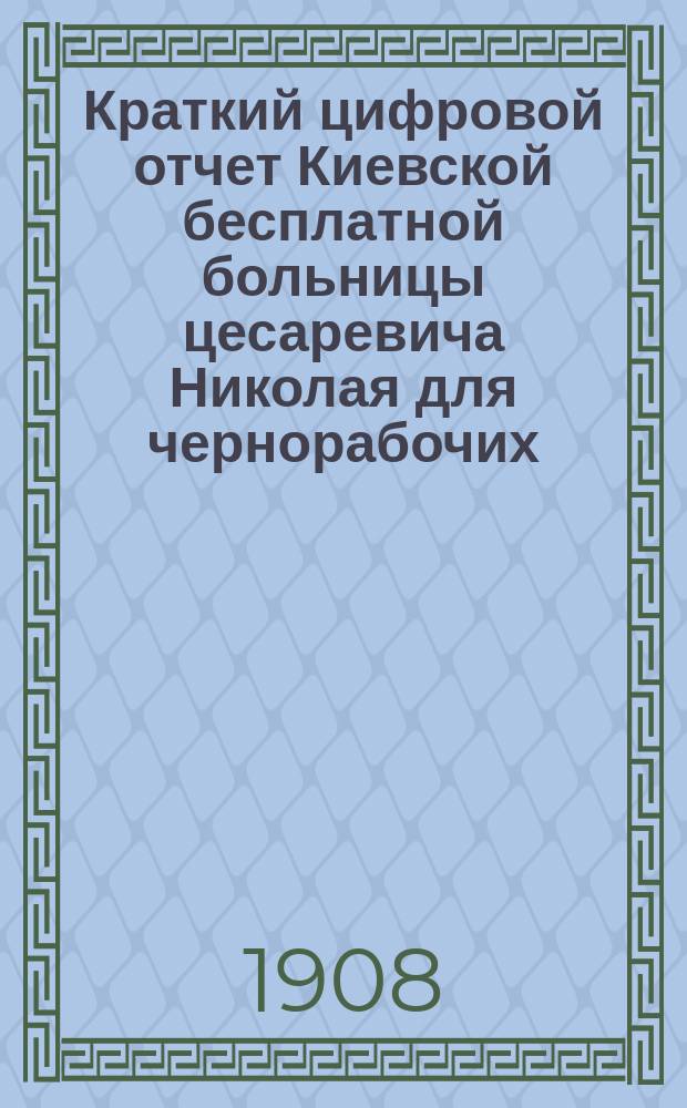 Краткий цифровой отчет Киевской бесплатной больницы цесаревича Николая для чернорабочих... за 1907 год