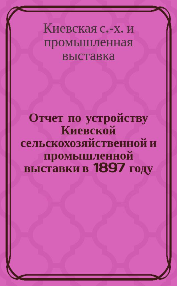 Отчет по устройству Киевской сельскохозяйственной и промышленной выставки в 1897 году