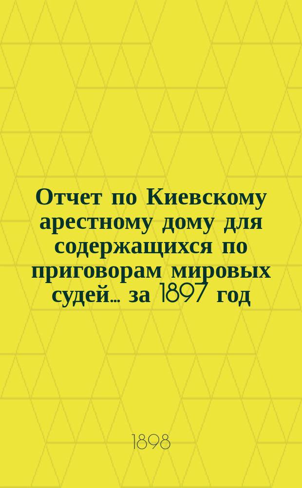 Отчет по Киевскому арестному дому для содержащихся по приговорам мировых судей... за 1897 год