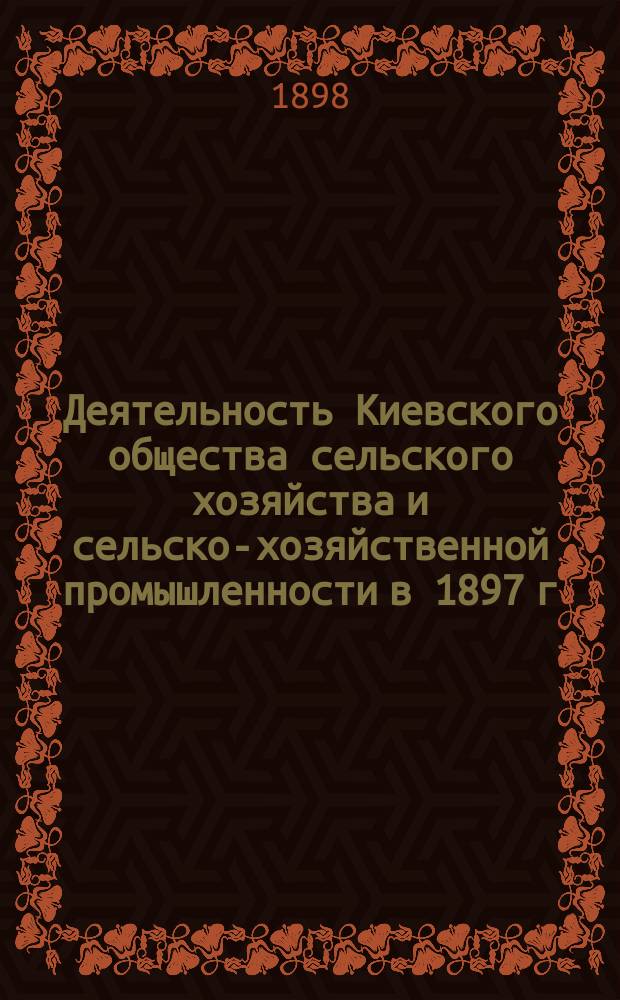 Деятельность Киевского общества сельского хозяйства и сельско-хозяйственной промышленности в 1897 г. : отчеты по Обществу, журналу "Земледелие" и по устройству съездов сельских хозяев и Сельскохозяйственной и промышленной выставке