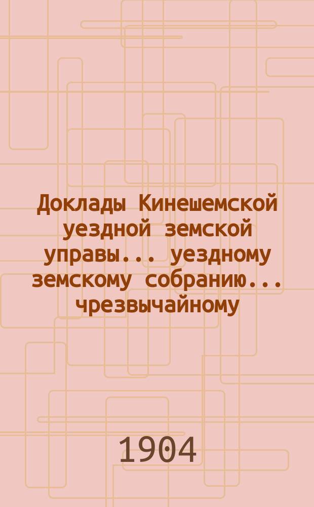 Доклады Кинешемской уездной земской управы... уездному земскому собранию... чрезвычайному... сессии 18 марта 1904 года