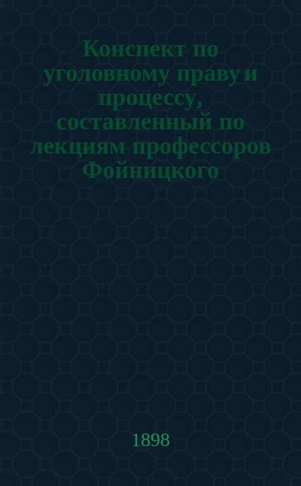 Конспект по уголовному праву и процессу, составленный по лекциям профессоров Фойницкого, Случевского, Сергеевского и др.