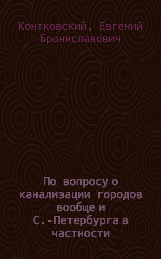 По вопросу о канализации городов вообще и С.-Петербурга в частности : Докл. воен. инж. Е.Б. Контковского 3 Рус. водопровод. съезду, в заседании 24 марта 1897 г