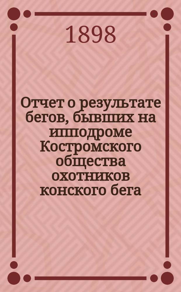 Отчет о результате бегов, бывших на ипподроме Костромского общества охотников конского бега ... ... в 1897-8 году