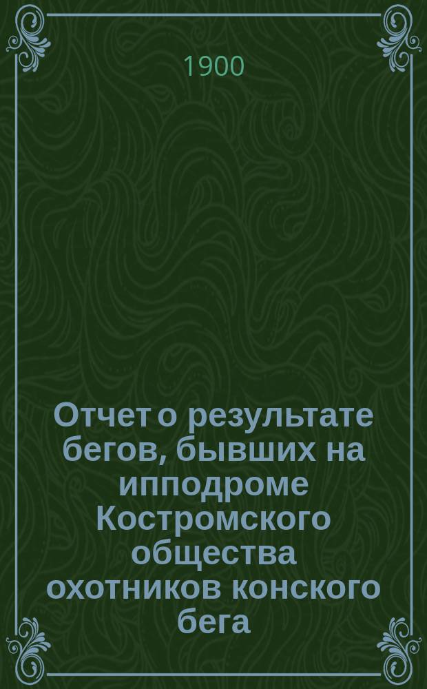 Отчет о результате бегов, бывших на ипподроме Костромского общества охотников конского бега ... ... в 1899-1900 г.