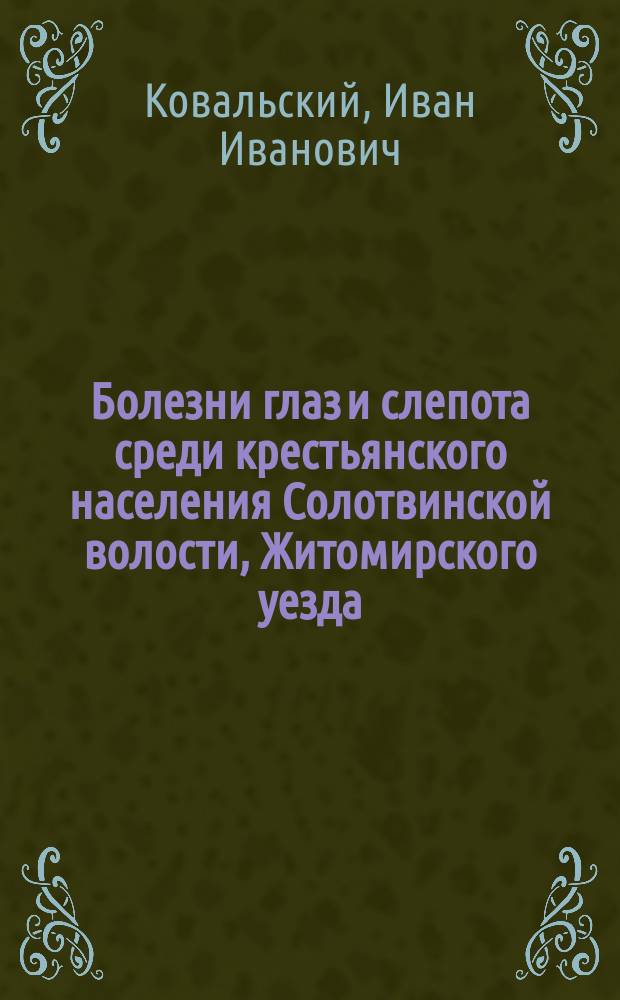 Болезни глаз и слепота среди крестьянского населения Солотвинской волости, Житомирского уезда, Волынской губернии : (По данным поголовного осмотра) : Дисс. на степень д-ра мед. И.И. Ковальского
